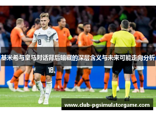 基米希与皇马对话背后暗藏的深层含义与未来可能走向分析