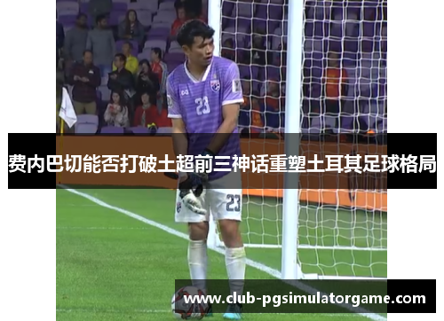 费内巴切能否打破土超前三神话重塑土耳其足球格局