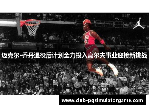 迈克尔·乔丹退役后计划全力投入高尔夫事业迎接新挑战